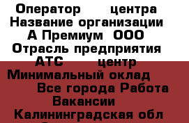 Оператор Call-центра › Название организации ­ А-Премиум, ООО › Отрасль предприятия ­ АТС, call-центр › Минимальный оклад ­ 35 000 - Все города Работа » Вакансии   . Калининградская обл.,Светлогорск г.